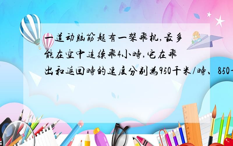 一道动脑筋题有一架飞机,最多能在空中连续飞4小时,它在飞出和返回时的速度分别为950千米/时、850千米/时.问这架飞机最远飞出多少千米必须返回?（精确到个位）