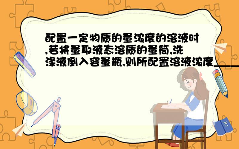 配置一定物质的量浓度的溶液时,若将量取液态溶质的量筒,洗涤液倒入容量瓶,则所配置溶液浓度_____.配置一定物质的量浓度的溶液时,若将量取液态溶质的量筒,洗涤液倒入容量瓶,则所配置溶