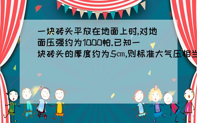 一块砖头平放在地面上时,对地面压强约为1000帕.已知一块砖头的厚度约为5㎝,则标准大气压相当于多少块砖叠在一起对地面产生的压强?这么多块砖叠起来有多高?