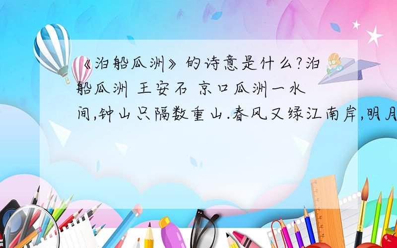 《泊船瓜洲》的诗意是什么?泊船瓜洲 王安石 京口瓜洲一水间,钟山只隔数重山.春风又绿江南岸,明月何时照我还.