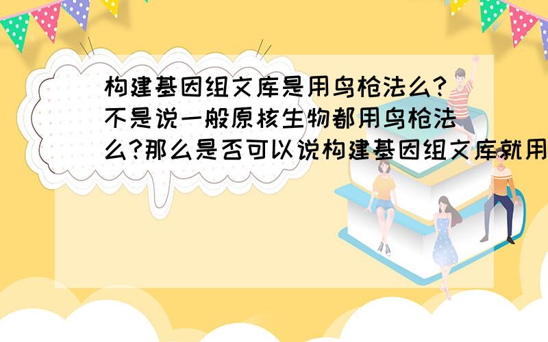 构建基因组文库是用鸟枪法么?不是说一般原核生物都用鸟枪法么?那么是否可以说构建基因组文库就用原核生物?构建cDNA文库用反转录法,且此法一般用在真核生物中,是否也能说构建cDNA文库就