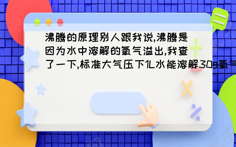 沸腾的原理别人跟我说,沸腾是因为水中溶解的氧气溢出,我查了一下,标准大气压下1L水能溶解30g氧气,那为什么水煮开那么久还会沸腾,前面打错了，我想问的是为什么水沸腾时会冒气泡，如果