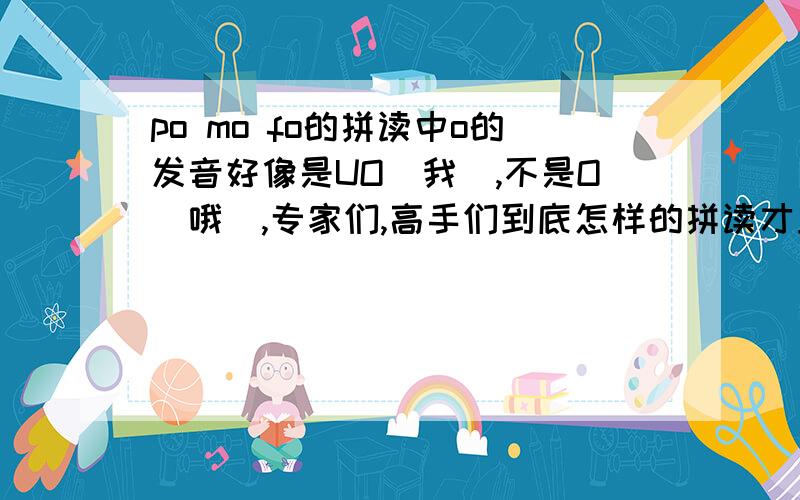 po mo fo的拼读中o的发音好像是UO（我）,不是O(哦),专家们,高手们到底怎样的拼读才正确?希望能有确切的拼读和理论指导.刚刚看了一些小学老师的视频，bo po mo fo的轻声拼读，好像和我们自己