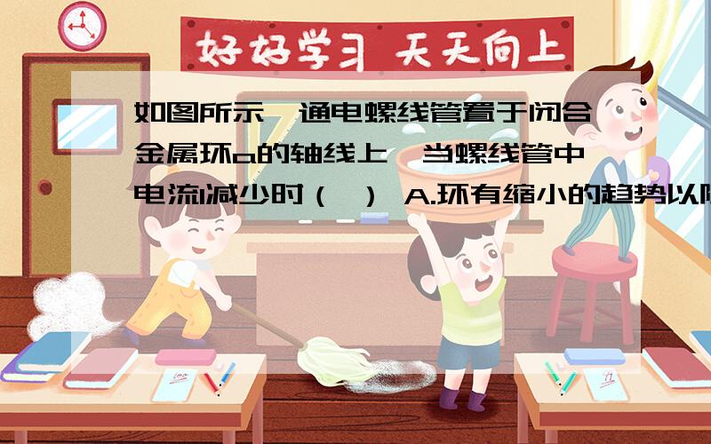 如图所示,通电螺线管置于闭合金属环a的轴线上,当螺线管中电流I减少时（ ） A.环有缩小的趋势以阻碍原磁通如图所示,通电螺线管置于闭合金属环a的轴线上,当螺线管中电流I减少时（    ）A.