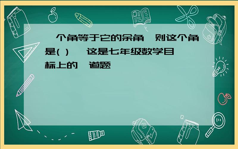 一个角等于它的余角,则这个角是( )° 这是七年级数学目标上的一道题