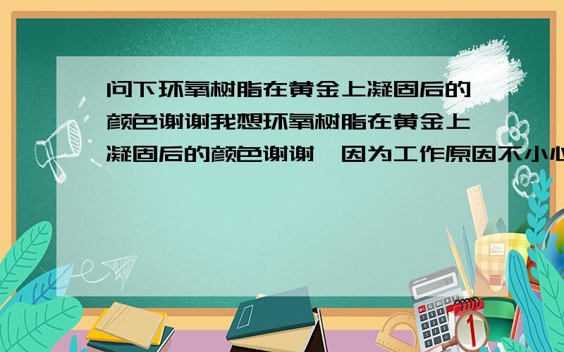 问下环氧树脂在黄金上凝固后的颜色谢谢我想环氧树脂在黄金上凝固后的颜色谢谢,因为工作原因不小心弄点环氧树脂不知道弄没弄到戒指上所以想知道谢谢