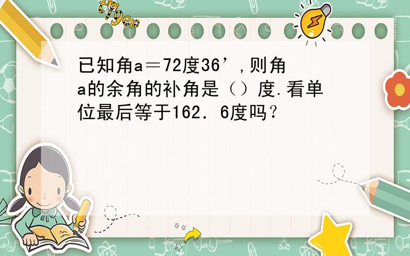 已知角a＝72度36’,则角a的余角的补角是（）度.看单位最后等于162．6度吗？