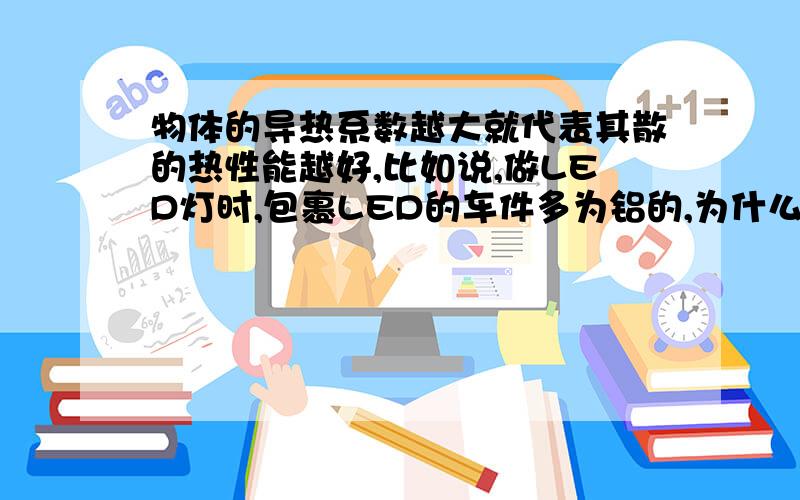 物体的导热系数越大就代表其散的热性能越好,比如说,做LED灯时,包裹LED的车件多为铝的,为什么不能用铁的呢?我也知道铝的导热系数比铁要大!考虑用铝的是否是因为其比铁散热性能要好呢?