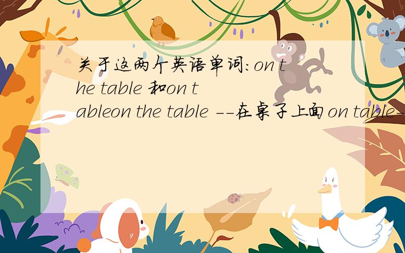 关于这两个英语单词：on the table 和on tableon the table --在桌子上面on table--吃饭-------------------------------------上面翻译对吗?如果对的话,为什么on the table --在桌子上面,这句必须要加“the”呢?