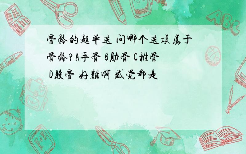 骨骼的题单选 问哪个选项属于骨骼?A手骨 B肋骨 C椎骨 D股骨 好难啊 感觉都是