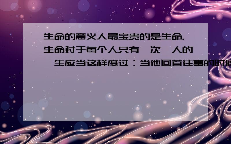 生命的意义人最宝贵的是生命.生命对于每个人只有一次,人的一生应当这样度过：当他回首往事的时候,他不会因为虚度年华而悔恨,也不会因为碌碌无为而羞愧；临终之际,他能够说：“我的