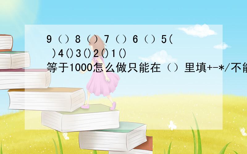 9（）8（）7（）6（）5( )4()3()2()1()等于1000怎么做只能在（）里填+-*/不能用其他预算符号,马上要!