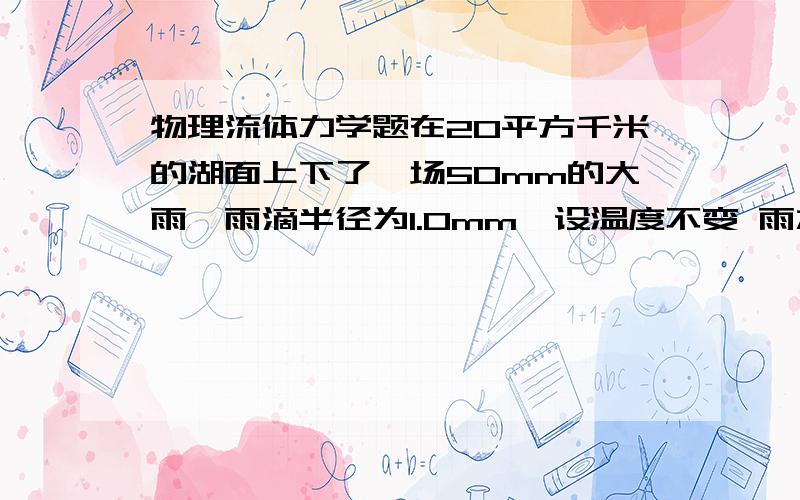 物理流体力学题在20平方千米的湖面上下了一场50mm的大雨,雨滴半径为1.0mm,设温度不变 雨水在此温度下的表面张力系数为7.3*10^(-2)N/m,求释放出的能量S要用雨滴的表面积减去湖面的表面积 弄不