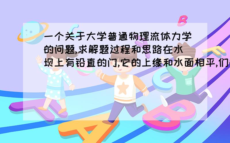 一个关于大学普通物理流体力学的问题,求解题过程和思路在水坝上有铅直的门,它的上缘和水面相平,们的高和宽分别为3m和4m,并用铰链连结在经过门的中心的水平枢轴上,试计算门所受的压力