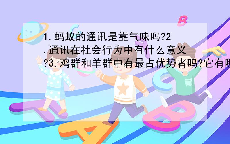 1.蚂蚁的通讯是靠气味吗?2.通讯在社会行为中有什么意义?3.鸡群和羊群中有最占优势者吗?它有哪些行为特点?4.同样是哺乳生物,虎是单独生活的,狼却往往集结成群捕食猎物.这两种动物的捕食