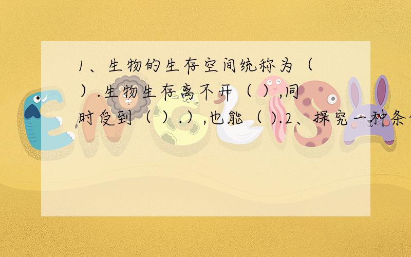 1、生物的生存空间统称为（ ）.生物生存离不开（ ）,同时受到（ ）.）,也能（ ).2、探究一种条件对研究对象的影响时,所进行的实验除了某一种条件不同以外其他条件都相同,这种实验称为