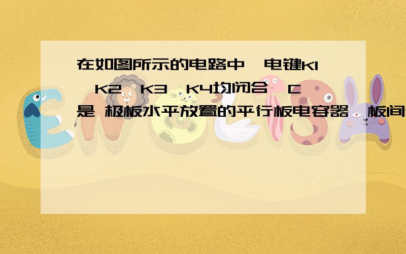 在如图所示的电路中,电键K1、K2、K3、K4均闭合,C是 极板水平放置的平行板电容器,板间悬浮着一油滴P,断开哪一个电键后P会向下运动（ ）A．K1 B．K2C．K3 D．K4 要使带电粒子向下运动,则需使平