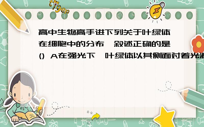 高中生物高手进下列关于叶绿体在细胞中的分布,叙述正确的是() A在强光下,叶绿体以其侧面对着光源,以利于接受较多的光B在弱光下,叶绿体以其较大的面对着光源,可以接受更多的光C在弱光