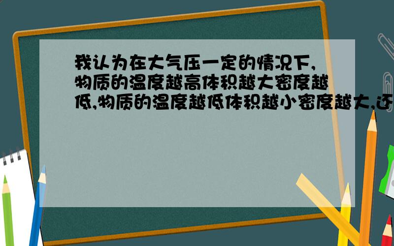 我认为在大气压一定的情况下,物质的温度越高体积越大密度越低,物质的温度越低体积越小密度越大,还有物体的密度形态体积由大道小（物体质量一定）分别是气态最大,然后液态,固态.我认