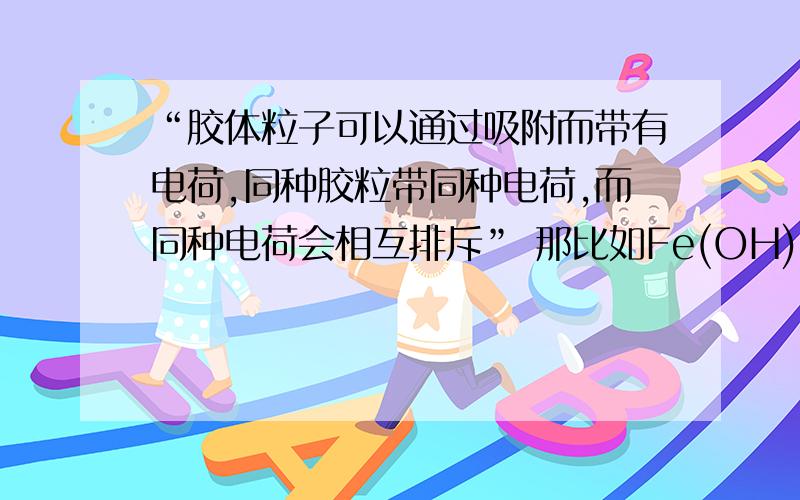 “胶体粒子可以通过吸附而带有电荷,同种胶粒带同种电荷,而同种电荷会相互排斥” 那比如Fe(OH)3 溶于水,