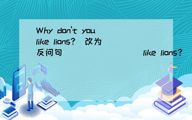 Why don't you like lions?（改为反问句）（ ）（ ）（ ） like lions?