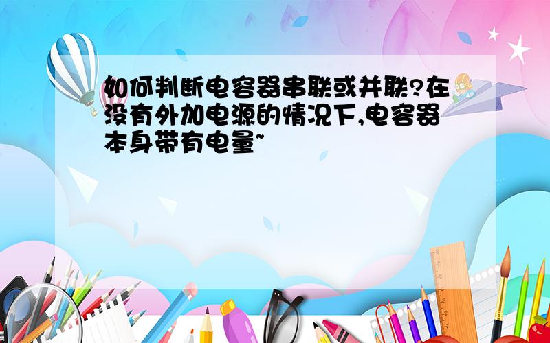 如何判断电容器串联或并联?在没有外加电源的情况下,电容器本身带有电量~