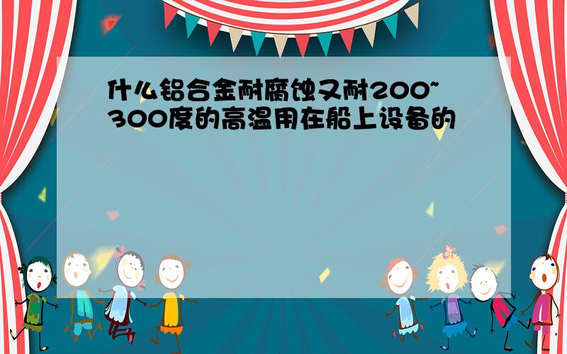 什么铝合金耐腐蚀又耐200~300度的高温用在船上设备的