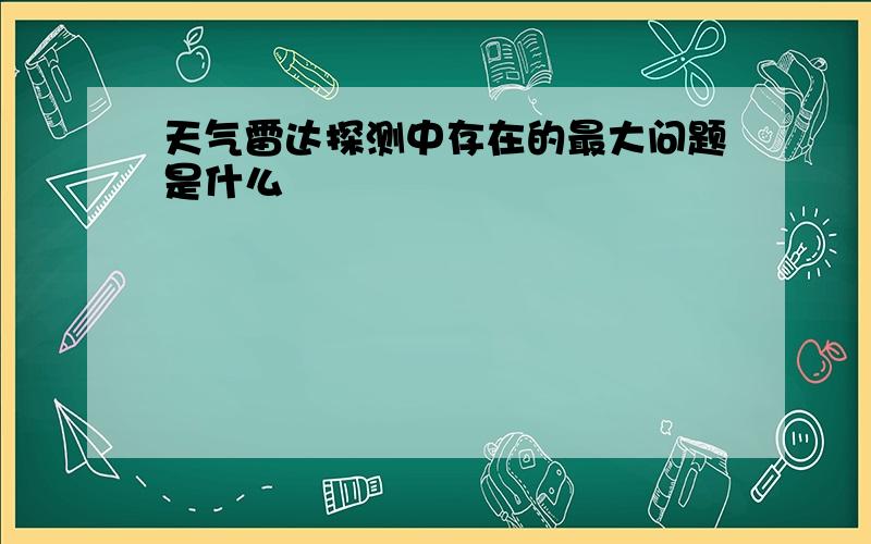 天气雷达探测中存在的最大问题是什么