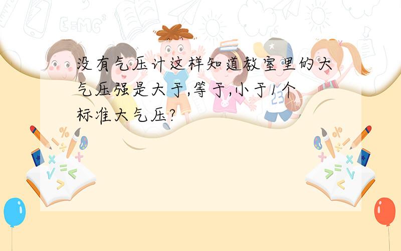 没有气压计这样知道教室里的大气压强是大于,等于,小于1个标准大气压?