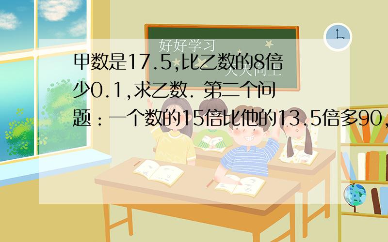 甲数是17.5,比乙数的8倍少0.1,求乙数. 第二个问题：一个数的15倍比他的13.5倍多90,求这个数.需要算式,两个题目.谢谢.