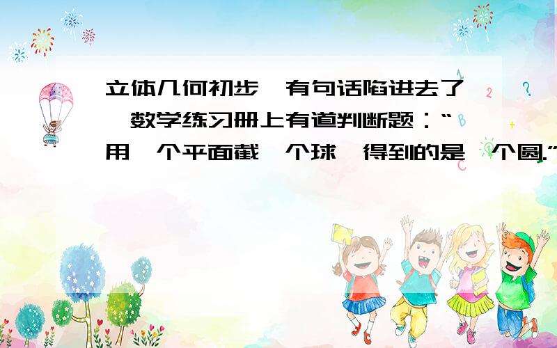 立体几何初步,有句话陷进去了,数学练习册上有道判断题：“用一个平面截一个球,得到的是一个圆.”这句话是错的,我能理解,它应该是圆面.但我买的练习册上有2题：1、“用一个平面去截球,