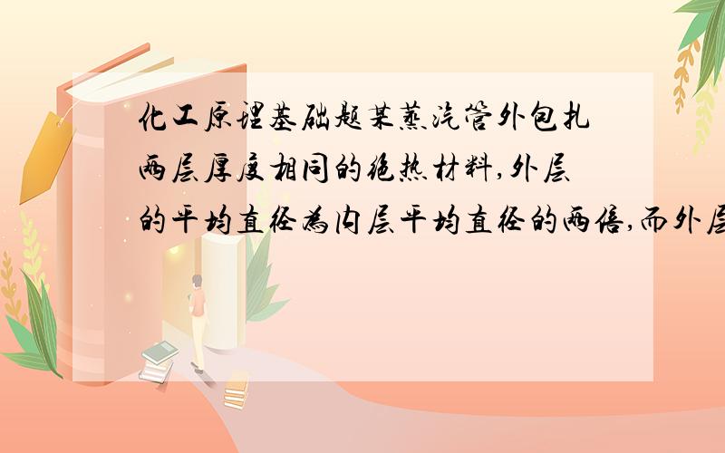 化工原理基础题某蒸汽管外包扎两层厚度相同的绝热材料,外层的平均直径为内层平均直径的两倍,而外层导热系数为内层的1/2.若将此两种绝热材料互换位置,各层厚度与原来一样,设蒸汽管外