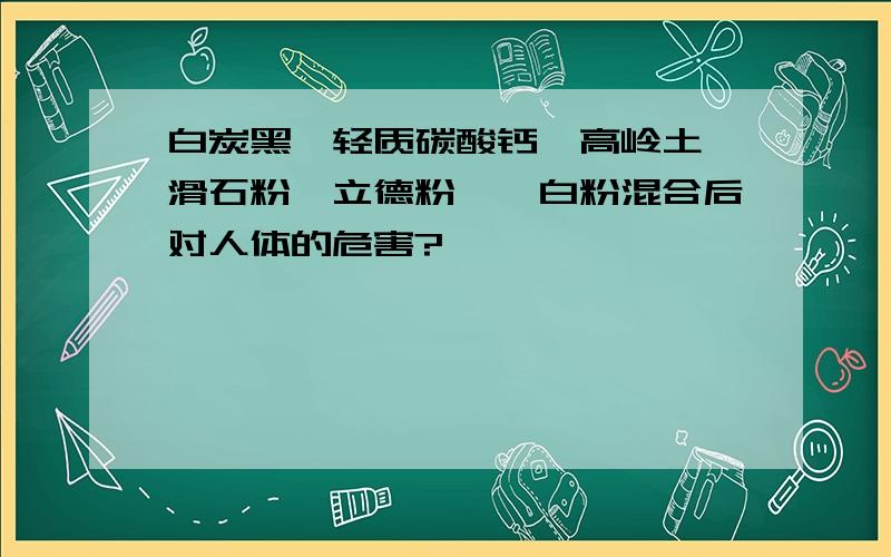 白炭黑,轻质碳酸钙,高岭土,滑石粉,立德粉,钛白粉混合后对人体的危害?