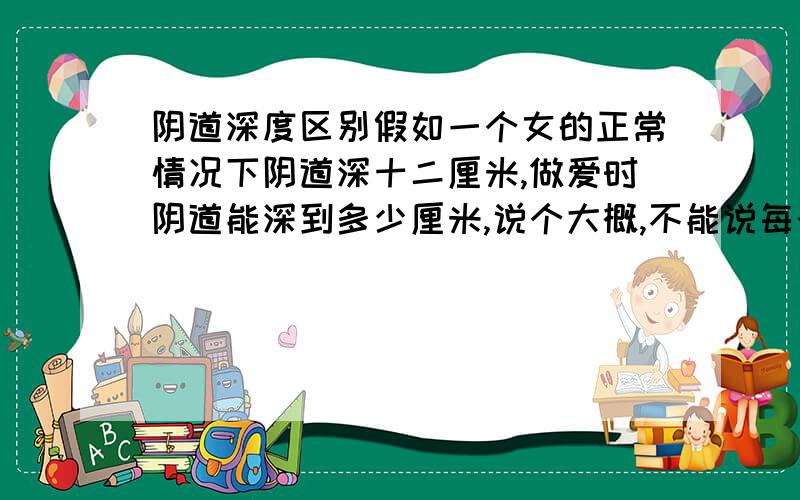 阴道深度区别假如一个女的正常情况下阴道深十二厘米,做爱时阴道能深到多少厘米,说个大概,不能说每个女孩不一样,我已经告诉你们正常情况下深十二厘米了