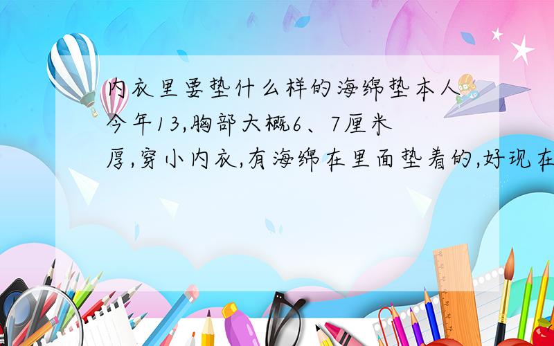 内衣里要垫什么样的海绵垫本人今年13,胸部大概6、7厘米厚,穿小内衣,有海绵在里面垫着的,好现在的胸要不要穿乳罩?