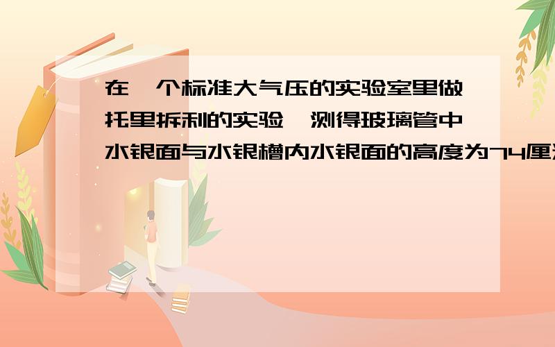 在一个标准大气压的实验室里做托里拆利的实验,测得玻璃管中水银面与水银槽内水银面的高度为74厘米则管中水银面上方的压强是A 74厘米水柱高 B 2厘米水柱高 C 72厘米水银柱高 D 0厘米水柱