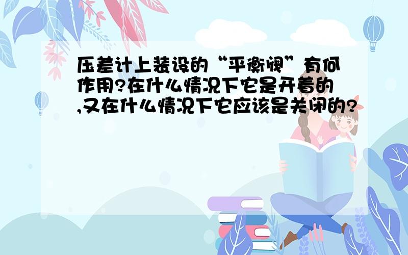 压差计上装设的“平衡阀”有何作用?在什么情况下它是开着的,又在什么情况下它应该是关闭的?