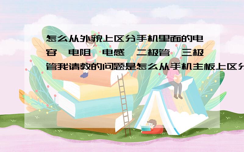 怎么从外貌上区分手机里面的电容、电阻、电感、二极管、三极管我请教的问题是怎么从手机主板上区分出电容、电阻、电感、二极管、三极管