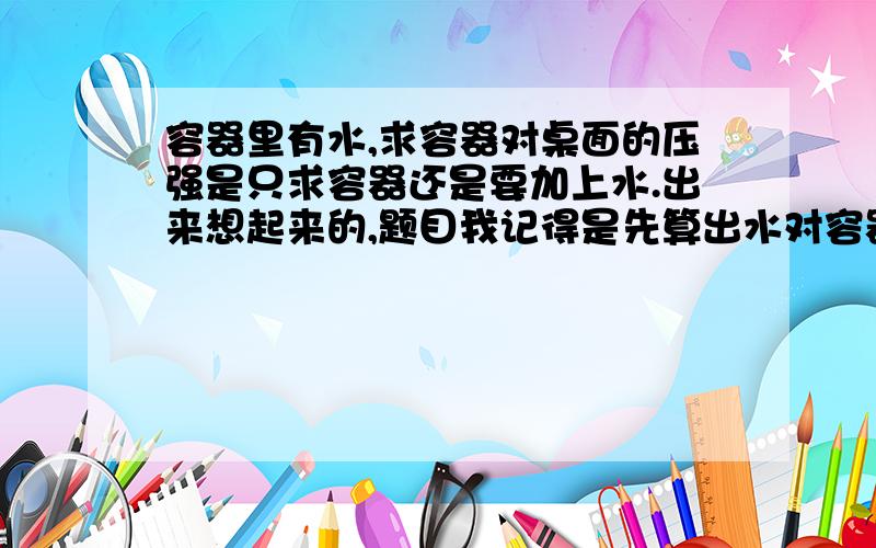 容器里有水,求容器对桌面的压强是只求容器还是要加上水.出来想起来的,题目我记得是先算出水对容器底的压力和压强。然后再算容器对桌面的压力和压强。是个倒等腰梯形的杯子。