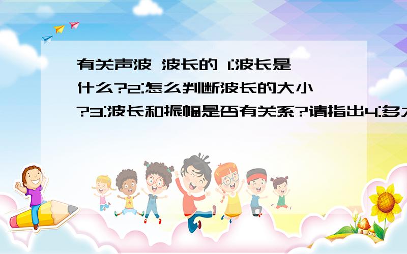 有关声波 波长的 1:波长是什么?2:怎么判断波长的大小?3:波长和振幅是否有关系?请指出4:多大功率(频率)的喇叭才能发出波长很大的声波5:以上有什么不对的地方望大家海涵 小弟读书读的少