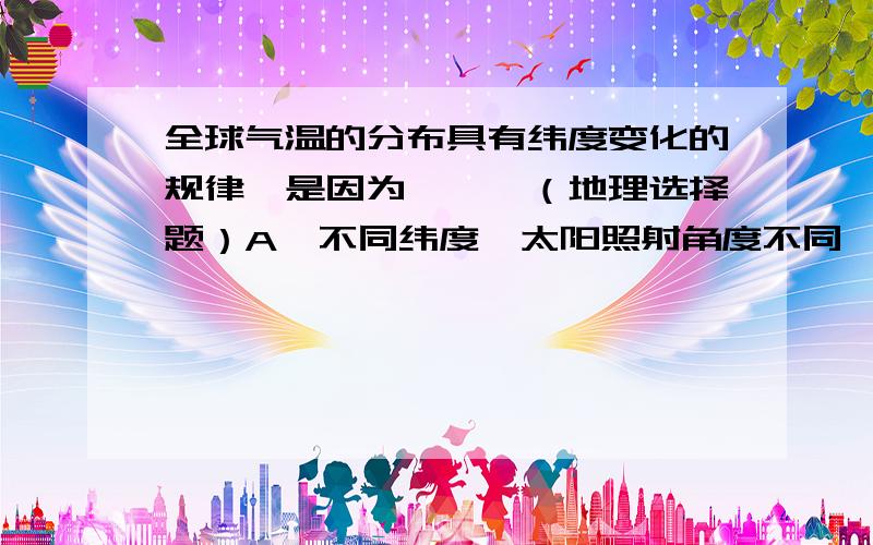 全球气温的分布具有纬度变化的规律,是因为```（地理选择题）A、不同纬度,太阳照射角度不同,获得太阳光热的多少不一样.B、不同纬度,海洋和陆地的分布不一样.C、不同纬度,地面起伏不一样