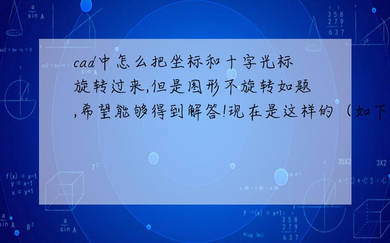 cad中怎么把坐标和十字光标旋转过来,但是图形不旋转如题,希望能够得到解答!现在是这样的（如下图）,要改成正的