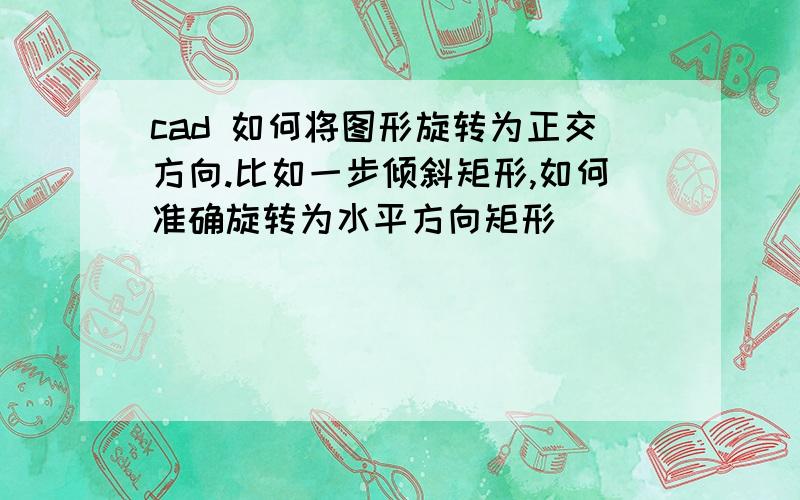 cad 如何将图形旋转为正交方向.比如一步倾斜矩形,如何准确旋转为水平方向矩形