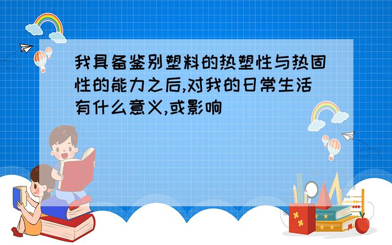 我具备鉴别塑料的热塑性与热固性的能力之后,对我的日常生活有什么意义,或影响