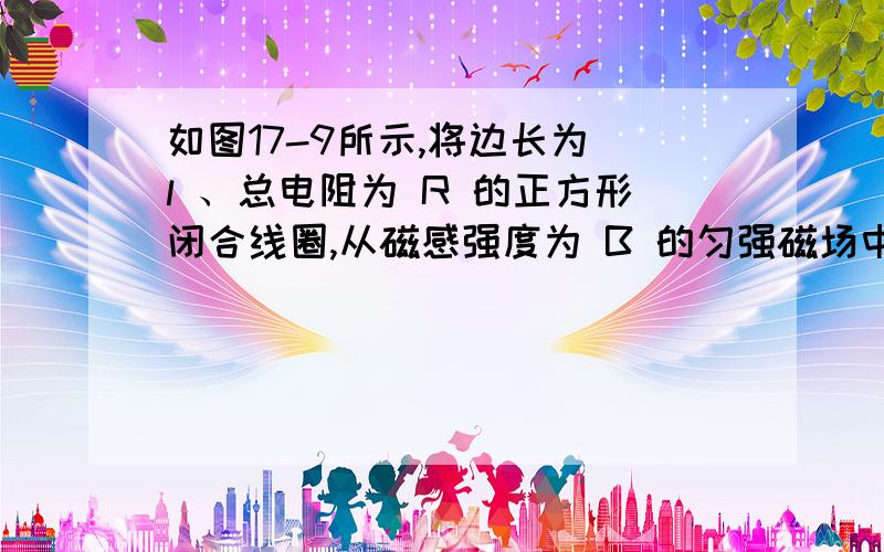 如图17-9所示,将边长为 l 、总电阻为 R 的正方形闭合线圈,从磁感强度为 B 的匀强磁场中以速度 v 匀速拉如图所示,将边长为 l 、总电阻为 R 的正方形闭合线圈,从磁感强度为 B 的匀强磁场中以