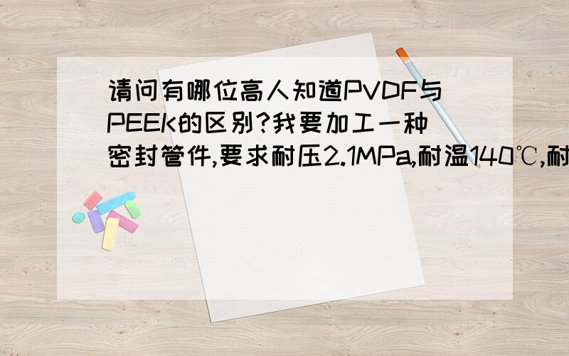 请问有哪位高人知道PVDF与PEEK的区别?我要加工一种密封管件,要求耐压2.1MPa,耐温140℃,耐HCL,因为pvdf比PEEK便宜,所以我想问问性能上差多少?主要是化学和物理性质方面的.随便问一下PEEK耐低温吗