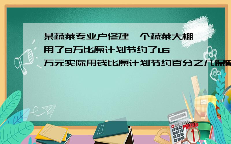 某蔬菜专业户修建一个蔬菜大棚用了8万比原计划节约了1.6万元实际用钱比原计划节约百分之几保留一位小数.