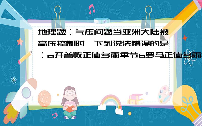 地理题：气压问题当亚洲大陆被高压控制时,下列说法错误的是：a开普敦正值多雨季节b罗马正值多雨季节c悉尼昼长夜短d地球公转到近日点附近