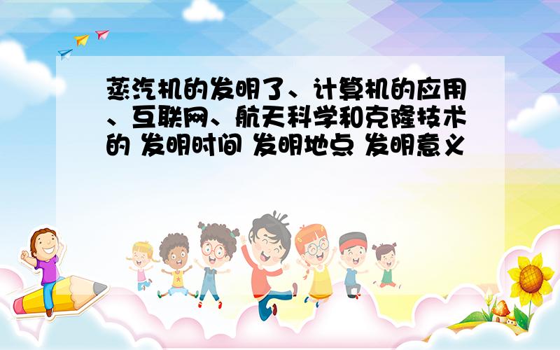 蒸汽机的发明了、计算机的应用、互联网、航天科学和克隆技术的 发明时间 发明地点 发明意义