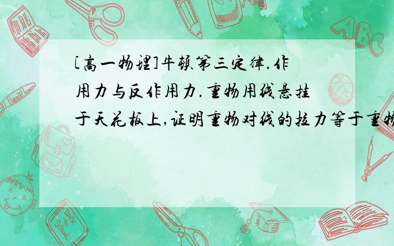 [高一物理]牛顿第三定律.作用力与反作用力.重物用线悬挂于天花板上,证明重物对线的拉力等于重物所受重力.并说出它们相等的条件.